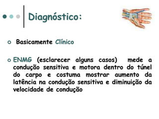  Basicamente Clínico
 ENMG (esclarecer alguns casos) mede a
condução sensitiva e motora dentro do túnel
do carpo e costuma mostrar aumento da
latência na condução sensitiva e diminuição da
velocidade de condução
Diagnóstico:
 
