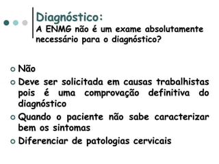 Diagnóstico:
A ENMG não é um exame absolutamente
necessário para o diagnóstico?
 Não
 Deve ser solicitada em causas trabalhistas
pois é uma comprovação definitiva do
diagnóstico
 Quando o paciente não sabe caracterizar
bem os sintomas
 Diferenciar de patologias cervicais
 