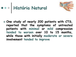 História Natural
 One study of nearly 200 patients with CTS,
reported that the symptoms of untreated
patients with minimal or mild compression
tended to worsen over 10 to 15 months,
while those with initially moderate or severe
involvement tended to improve
 