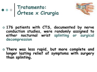 Tratamento:
Órtese x Cirurgia
 176 patients with CTS, documented by nerve
conduction studies, were randomly assigned to
either nocturnal wrist splinting or surgical
decompression
 There was less rapid, but more complete and
longer lasting relief of symptoms with surgery
than splinting.
 