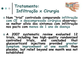 Tratamento:
Infiltração x Cirurgia
 Num “trial” controlado comparando infiltração
com CE x descompressão cirúrgica observou-
se melhor alívio dos sintomas com infiltração
nos pacts com menos de 1 ano de doença
 A 2007 systematic review evaluated 12
trials, including two high-quality randomized
controlled trials, and concluded that
glucocorticoid injections provided greater
symptom improvement at one month than
placebo, but relief beyond one month was not
established
 