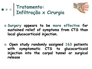 Tratamento:
Infiltração x Cirurgia
 Surgery appears to be more effective for
sustained relief of symptoms from CTS than
local glucocorticoid injection.
 Open study randomly assigned 163 patients
with symptomatic CTS to glucocorticoid
injection into the carpal tunnel or surgical
release
 