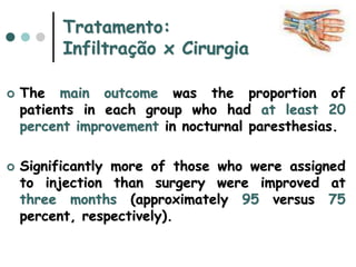 Tratamento:
Infiltração x Cirurgia
 The main outcome was the proportion of
patients in each group who had at least 20
percent improvement in nocturnal paresthesias.
 Significantly more of those who were assigned
to injection than surgery were improved at
three months (approximately 95 versus 75
percent, respectively).
 