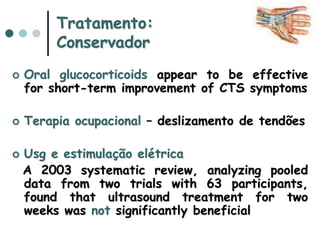Tratamento:
Conservador
 Oral glucocorticoids appear to be effective
for short-term improvement of CTS symptoms
 Terapia ocupacional – deslizamento de tendões
 Usg e estimulação elétrica
A 2003 systematic review, analyzing pooled
data from two trials with 63 participants,
found that ultrasound treatment for two
weeks was not significantly beneficial
 