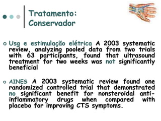 Tratamento:
Conservador
 Usg e estimulação elétrica A 2003 systematic
review, analyzing pooled data from two trials
with 63 participants, found that ultrasound
treatment for two weeks was not significantly
beneficial
 AINES A 2003 systematic review found one
randomized controlled trial that demonstrated
no significant benefit for nonsteroidal anti-
inflammatory drugs when compared with
placebo for improving CTS symptoms.
 