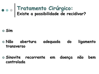 Tratamento Cirúrgico:
Existe a possibilidade de recidivar?
 Sim
 Não abertura adequada do ligamento
transverso
 Sinovite recorrente em doença não bem
controlada
 