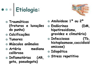 Etiologia:
 Traumáticas
(fraturas e luxações
do punho)
 Calcificações
 Tumores
 Músculos anômalos
 Artéria mediana
calibrosa
 Inflamatórias (AR,
gota, pseudogota)
 Amiloidose 1ª ou 2ª
 Endócrinas (DM,
hipotireoidismo,
gravidez e climatério)
 Infecciosas (Tb,
histoplasmose,coccidioid
omicose)
 Idiopática
 Stress repetitivo
 