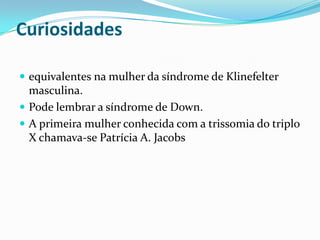 Curiosidades
 equivalentes na mulher da síndrome de Klinefelter
masculina.
 Pode lembrar a síndrome de Down.
 A primeira mulher conhecida com a trissomia do triplo
X chamava-se Patrícia A. Jacobs
 