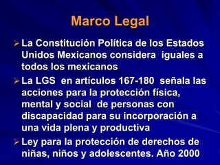 Marco Legal
 La Constitución Política de los Estados
  Unidos Mexicanos considera iguales a
  todos los mexicanos
 La LGS en artículos 167-180 señala las
  acciones para la protección física,
  mental y social de personas con
  discapacidad para su incorporación a
  una vida plena y productiva
 Ley para la protección de derechos de
  niñas, niños y adolescentes. Año 2000
 