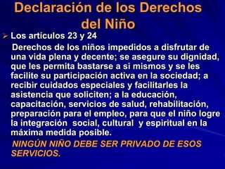 Declaración de los Derechos
            del Niño
 Los artículos 23 y 24
   Derechos de los niños impedidos a disfrutar de
  una vida plena y decente; se asegure su dignidad,
  que les permita bastarse a si mismos y se les
  facilite su participación activa en la sociedad; a
  recibir cuidados especiales y facilitarles la
  asistencia que soliciten; a la educación,
  capacitación, servicios de salud, rehabilitación,
  preparación para el empleo, para que el niño logre
  la integración social, cultural y espiritual en la
  máxima medida posible.
   NINGÚN NIÑO DEBE SER PRIVADO DE ESOS
  SERVICIOS.
 