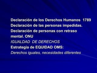 Declaración de los Derechos Humanos 1789
Declaración de las personas impedidas.
Declaración de personas con retraso
mental. ONU
IGUALDAD DE DERECHOS
Estrategia de EQUIDAD OMS:
Derechos iguales, necesidades diferentes
 