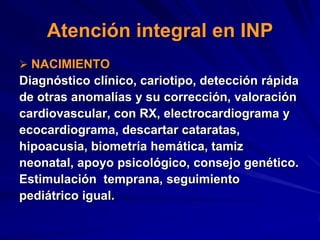 Atención integral en INP
 NACIMIENTO
Diagnóstico clínico, cariotipo, detección rápida
de otras anomalías y su corrección, valoración
cardiovascular, con RX, electrocardiograma y
ecocardiograma, descartar cataratas,
hipoacusia, biometría hemática, tamiz
neonatal, apoyo psicológico, consejo genético.
Estimulación temprana, seguimiento
pediátrico igual.
 