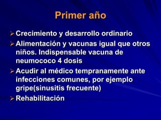 Primer año
 Crecimiento y desarrollo ordinario
 Alimentación y vacunas igual que otros
  niños. Indispensable vacuna de
  neumococo 4 dosis
 Acudir al médico tempranamente ante
  infecciones comunes, por ejemplo
  gripe(sinusitis frecuente)
 Rehabilitación
 