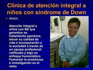 Clínica de atención integral a
niños con síndrome de Down
 Misión

  Atención integral a
  niños con SD que
  garantice su
  tratamiento oportuno,
  elevar su calidad de
  vida e incorporación a
  la sociedad a través de
  un equipo profesional
  calificado y bajo un
  enfoque humanístico.
  Fomentar la enseñanza
  e investigación en el
  ramo
 