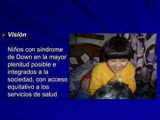  Visión

 Niños con síndrome
 de Down en la mayor
 plenitud posible e
 integrados a la
 sociedad, con acceso
 equitativo a los
 servicios de salud
 