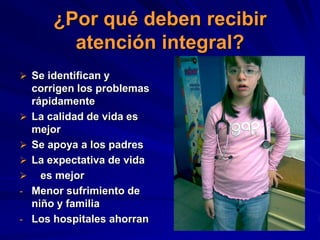 ¿Por qué deben recibir
          atención integral?
 Se identifican y
    corrigen los problemas
    rápidamente
   La calidad de vida es
    mejor
   Se apoya a los padres
   La expectativa de vida
     es mejor
-   Menor sufrimiento de
    niño y familia
-   Los hospitales ahorran
 