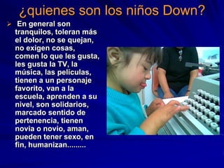 ¿quienes son los niños Down?
 En general son
  tranquilos, toleran más
  el dolor, no se quejan,
  no exigen cosas,
  comen lo que les gusta,
  les gusta la TV, la
  música, las películas,
  tienen a un personaje
  favorito, van a la
  escuela, aprenden a su
  nivel, son solidarios,
  marcado sentido de
  pertenencia, tienen
  novia o novio, aman,
  pueden tener sexo, en
  fin, humanizan.........
 