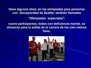 Hace algunos años, en las olimpiadas para personas
   con discapacidad de Seattle, también llamadas
               "Olimpiadas especiales",
 nueve participantes, todos con deficiencia mental, se
alinearon para la salida de la carrera de los cien metros
                          lisos.
 