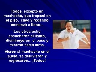 Todos, excepto un
muchacho, que tropezó en
 el piso, cayó y rodando
    comenzó a llorar...
     Los otros ocho
  escucharon el llanto,
 disminuyeron el paso y
   miraron hacia atrás.
Vieron al muchacho en el
 suelo, se detuvieron y
  regresaron... ¡Todos!
 