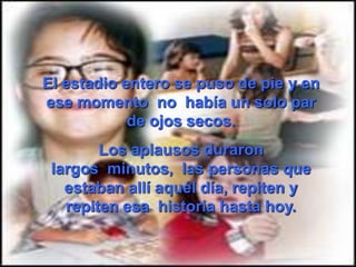 El estadio entero se puso de pie y en
ese momento no había un solo par
            de ojos secos.
        Los aplausos duraron
 largos minutos, las personas que
   estaban allí aquél día, repiten y
   repiten esa historia hasta hoy.
 
