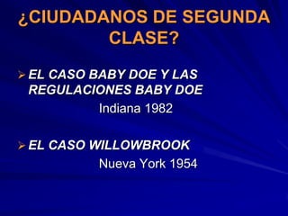 ¿CIUDADANOS DE SEGUNDA
        CLASE?
 EL CASO BABY DOE Y LAS
 REGULACIONES BABY DOE
         Indiana 1982

 EL CASO WILLOWBROOK
          Nueva York 1954
 