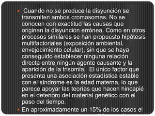  Cuando no se produce la disyunción se
  transmiten ambos cromosomas. No se
  conocen con exactitud las causas que
  originan la disyunción errónea. Como en otros
  procesos similares se han propuesto hipótesis
  multifactoriales (exposición ambiental,
  envejecimiento celular), sin que se haya
  conseguido establecer ninguna relación
  directa entre ningún agente causante y la
  aparición de la trisomía. El único factor que
  presenta una asociación estadística estable
  con el síndrome es la edad materna, lo que
  parece apoyar las teorías que hacen hincapié
  en el deterioro del material genético con el
  paso del tiempo.
 En aproximadamente un 15% de los casos el
 