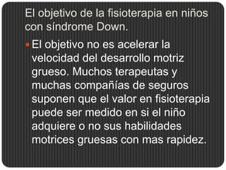El objetivo de la fisioterapia en niños
con síndrome Down.
 El objetivo no es acelerar la
 velocidad del desarrollo motriz
 grueso. Muchos terapeutas y
 muchas compañías de seguros
 suponen que el valor en fisioterapia
 puede ser medido en si el niño
 adquiere o no sus habilidades
 motrices gruesas con mas rapidez.
 