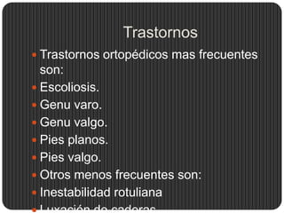 Trastornos
 Trastornos ortopédicos mas frecuentes
  son:
 Escoliosis.
 Genu varo.
 Genu valgo.
 Pies planos.
 Pies valgo.
 Otros menos frecuentes son:
 Inestabilidad rotuliana
 