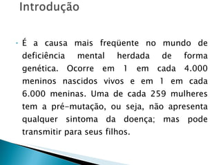 É a causa mais freqüente no mundo de deficiência mental herdada de forma genética. Ocorre em 1 em cada 4.000 meninos nascidos vivos e em 1 em cada 6.000 meninas. Uma de cada 259 mulheres tem a pré-mutação, ou seja, não apresenta qualquer sintoma da doença; mas pode transmitir para seus filhos. 
