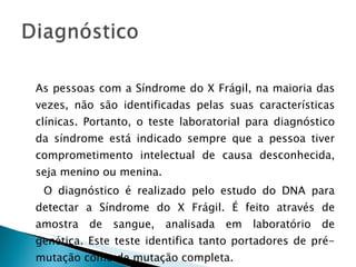 As pessoas com a Síndrome do X Frágil, na maioria das vezes, não são identificadas pelas suas características clínicas. Portanto, o teste laboratorial para diagnóstico da síndrome está indicado sempre que a pessoa tiver comprometimento intelectual de causa desconhecida, seja menino ou menina. O diagnóstico é realizado pelo estudo do DNA para detectar a Síndrome do X Frágil. É feito através de amostra de sangue, analisada em laboratório de genética. Este teste identifica tanto portadores de pré-mutação como de mutação completa. 