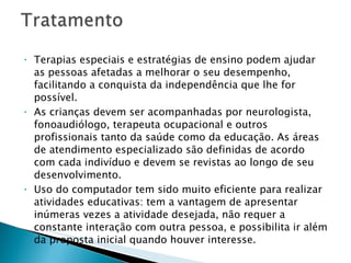   Terapias especiais e estratégias de ensino podem ajudar as pessoas afetadas a melhorar o seu desempenho, facilitando a conquista da independência que lhe for possível. As crianças devem ser acompanhadas por neurologista, fonoaudiólogo, terapeuta ocupacional e outros profissionais tanto da saúde como da educação. As áreas de atendimento especializado são definidas de acordo com cada indivíduo e devem se revistas ao longo de seu desenvolvimento. Uso do computador tem sido muito eficiente para realizar atividades educativas: tem a vantagem de apresentar inúmeras vezes a atividade desejada, não requer a constante interação com outra pessoa, e possibilita ir além da proposta inicial quando houver interesse. 