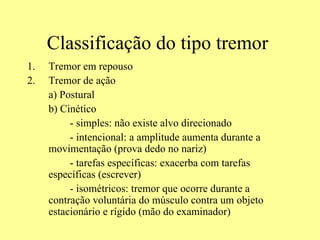 Classificação do tipo tremor  Tremor em repouso Tremor de ação a) Postural b) Cinético   - simples: não existe alvo direcionado   - intencional: a amplitude aumenta durante a movimentação (prova dedo no nariz)   - tarefas específicas: exacerba com tarefas específicas (escrever)   - isométricos: tremor que ocorre durante a contração voluntária do músculo contra um objeto estacionário e rígido (mão do examinador) 