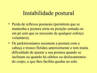 Instabilidade postural Perda de reflexos posturais (permitem que se mantenha a postura ereta na posição sentada ou em pé sem que se necessite de qualquer esforço voluntário). Os parkinsonianos assumem a postura com a cabeça e tronco fletidos anteriormente e tem muita dificuldade de ajustar a sua postura quando se inclinam ou quando há súbitos ou deslocamentos do corpo, o que lhes facilita quedas ao solo. 