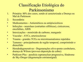 Classificação Etiológica do Parkinsonismo Primária: 80% dos casos, sendo aí caracterizada a Doença ou Mal de Parkinson Secundária:  Medicamentos - Antieméticos ou antipiscicóticos Infecções - neurolues (estriatites sifilíticas), cisticercose, encefalites, AIDS Intoxicações - monóxido de carbono, manganês Vascular - AVCs, arteriosclerose Trauma - grandes TCEs ou microtraumatismos repetidos Tumores - principalmente de região temporal, comprimindo o diencéfalo Heredodegenerativas - Degenarações olivo-ponto cerebelares, doença de Wilson (provoca deposição de cobre) Parkison-Plus - paralisia supranuclear progressiva, Síndrome de Sky-Droger (degeneração estriatonigral)   