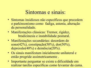 Sintomas e sinais: Sintomas insidiosos não específicos que precedem o parkinsonismo como  fadiga, astenia, alteração da personalidade. Manifestações clássicas: Tremor, rigidez,  bradicinesia e instabilidade postural. Manifestações secundárias: desordem do sono(42%), constipação(50%), dor(50%), depressão(40%) e demência(20%). Os sinais manifestam inicialmente unilateral e então progride assimetricamente . Importante perguntar se existe a dificuldade em realizar tarefas específicas como levantar da cama.  