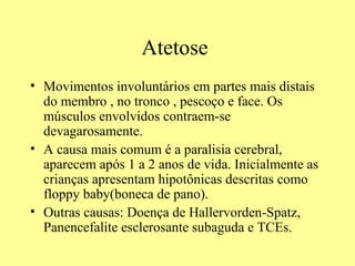 Atetose  Movimentos involuntários em partes mais distais do membro , no tronco , pescoço e face. Os músculos envolvidos contraem-se devagarosamente.  A causa mais comum é a paralisia cerebral, aparecem após 1 a 2 anos de vida. Inicialmente as crianças apresentam hipotônicas descritas como floppy baby(boneca de pano).  Outras causas: Doença de Hallervorden-Spatz, Panencefalite esclerosante subaguda e TCEs.  