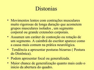 Distonias Movimentos lentos com contrações musculares muito rigorosas de longa duração que acometem grupos musculares isolados , um segmento corporal ou grande extensões corporais. Assumen um caráter de contorção ou rotação de um segmento. A caimbrã do escritor aparece como a causa mais comum na prática neurológica. Tendência a apresentar posturas bizarras ( Postura do Distônica). Podem apresentar focal ou generalizada. Maior chance de generalização quanto mais cedo o início da abertura do quadro.  