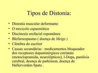 Tipos de Distonia: Distonia muscular deformante  O torcicolo espasmótico  Discinesia orofacial espontânea Blefaroespasmo ( doença de  Meige ) Cãimbra do escritor Causas secundárias : medicamentos bloqueador dos receptores dopaminérgicos estriatais (metoclopramida, neurolépticos), l-Dopa, paralisia cerebral, doença de parkinson, doença de Hallervorden-Spatz . 