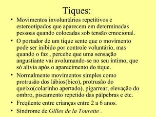 Tiques: Movimentos involuntários repetitivos e estereotipados que aparecem em determinadas pessoas quando colocadas sob tensão emocional. O portador de um tique sente que o movimento pode ser inibido por controle voluntário, mas quando o faz , percebe que uma sensação angustiante vai avolumando-se no seu íntimo, que só alivia após o aparecimento do tique. Normalmente movimentos simples como protrusão dos lábios(bico), protrusão do queixo(colarinho apertado), pigarrear, elevação do ombro, piscamento repetido das pálpebras e etc. Freqüente entre crianças entre 2 a 6 anos. Síndrome de  Gilles de la Tourette  . 