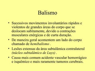 Balismo Sucessivos movimentos involuntários rápidos e violentos de grandes áreas do corpo que se deslocam subitamente, devido a contrações musculares enérgicas e de curta duração. De maneira geral acomentem um lado do corpo chamado de  hemibalismo . Lesões extensas da área subtalâmica contralateral  (núcleo subtalâmico de Luys) . Causa mais comum acidente vascular hemorrágico e isquêmico e mais raramente tumores cerebrais. 