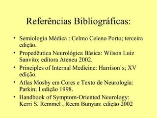 Referências Bibliográficas: Semiologia Médica : Celmo Celeno Porto; terceira edição.  Propedêutica Neurológica Básica: Wilson Luiz Sanvito; editora Ateneu 2002. Principles of Internal Medicine: Harrison`s; XV edição. Atlas Mosby em Cores e Texto de Neurologia: Parkin; I edição 1998.  Handbook of Symptom-Oriented Neurology: Kerri S. Remmel , Reem Bunyan: edição 2002 