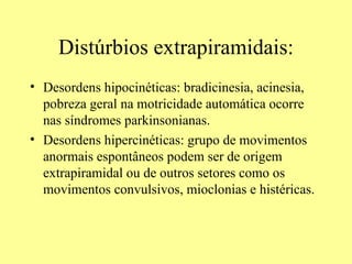 Distúrbios extrapiramidais: Desordens hipocinéticas: bradicinesia, acinesia, pobreza geral na motricidade automática ocorre nas síndromes parkinsonianas.  Desordens hipercinéticas: grupo de movimentos anormais espontâneos podem ser de origem extrapiramidal ou de outros setores como os movimentos convulsivos, mioclonias e histéricas. 