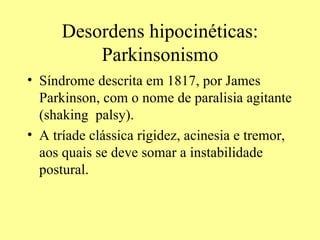 Desordens hipocinéticas: Parkinsonismo Síndrome descrita em 1817, por James Parkinson, com o nome de paralisia agitante (shaking  palsy). A tríade clássica rigidez, acinesia e tremor, aos quais se deve somar a instabilidade postural. 