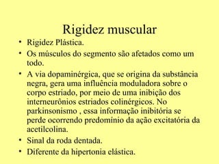 Rigidez muscular Rigidez Plástica. Os músculos do segmento são afetados como um todo.  A via dopaminérgica, que se origina da substância negra, gera uma influência moduladora sobre o corpo estriado, por meio de uma inibição dos interneurônios estriados colinérgicos. No parkinsonismo , essa informação inibitória se perde ocorrendo predomínio da ação excitatória da acetilcolina. Sinal da roda dentada. Diferente da hipertonia elástica. 