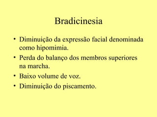Bradicinesia Diminuição da expressão facial denominada como hipomimia. Perda do balanço dos membros superiores na marcha. Baixo volume de voz. Diminuição do piscamento. 