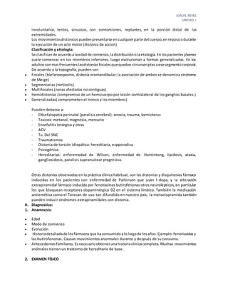 IDALYS REYES
UNIDAD I
involuntarios, lentos, sinuosos, con contorsiones, reptantes, en la porción distal de las
extremidades.
Los movimientosdistonicospuedenpresentarse encualquierparte delcuerpo,enreposoodurante
la ejecución de un acto motor (distonia de accion)
Clasificación y etiologia:
Se clasificande acuerdoalaedadde comienzo,ladistribuciónolaetiología.Enlospacientesjóvenes
suele comenzar en los miembros inferiores, luego evolucionan a formas generalizadas. En los
adultossonmasfrecuenteslasdistoniasfocalesquequedan circunscriptasaesesegmentocorporal.
De acuerdo a la topografía, pueden ser:
 Focales (blefaroespasmo, distonia oromandibular; la asociación de ambos se denomina síndrome
de Meige)
 Segmentarias (torticolis)
 Multifocales (zonas afectadas no contiguas)
 Hemidistonias (compromiso de un hemicuerpo por lesión contralateral de los ganglios basales.)
 Generalizadas( comprometen el tronco y los miembros)
Pueden deberse a:
- ENcefalopatia perinatal (paralisis cerebral): anoxia, trauma, kernicterus
- Toxicos: metanol, magnesio, mercurio
- Encefalitis letárgica y otras
- ACV
- Tu. Del SNC
- Traumatismos
- Distonia de torsión idiopática: hereditaria, espporadica
- Psicogénica
- Hereditarias: enferemedad de Wilson, enfermedad de Huntintong, lipidosis, ataxia,
gangliosidosis, paralisis supranuclear progresiva.
Otras distonías observadas en la práctica clínica habitual, son las distonias y disquinesias fármaco
inducidas en los pacientes con enfermedad de Parkinson que usan I-dopa, y la alteración
extrapiramidal fármaco inducida por fenotiazinas butirofenonas otros neurolépticos, en particular
los que bloquean receptores dopaminérgico D2 en el sistema límbico. También la medicación
antiemética como el Torecan de uso tan difundido en nuestro país, la metoclopramida también
pueden inducir síndromes extrapiramidales con distonia.
II. Diagnostico:
1. Anamnesis:
 Edad
 Modo de comienzo
 Evolución
 Historiadetalladade losfármacosque haconsumidoalolargode losaños.Ejemplo:fenotiacidasy
las butirofenonas. Causan movimientos anormales durante y después de su consumo.
 Antecedentesfamiliares.Esnecesarioobtenerunahistoriaclínicacompleta.Muchas movimientos
anómalos tienen un trastorno de hereditario de base.
2. EXAMEN FÍSICO
 
