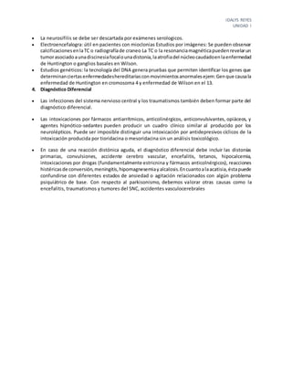 IDALYS REYES
UNIDAD I
 La neurosifilis se debe ser descartada por exámenes serologicos.
 Electroencefalogra: útil en pacientes con mioclonias Estudios por imágenes: Se pueden observar
calcificacionesenlaTC o radiografíade craneo La TC o la resonanciamagnéticapuedenrevelarun
tumorasociadoaunadiscinesiafocalounadistonia,laatrofiadel núcleocaudadoenlaenfermedad
de Huntington o ganglios basales en Wilson.
 Estudios genéticos: la tecnología del DNA genera pruebas que permiten identificar los genes que
determinanciertasenfermedadeshereditariasconmovimientosanormalesejem:Genque causala
enfermedad de Huntington en cromosoma 4 y enfermedad de Wilson en el 13.
4. Diagnóstico Diferencial
 Las infecciones del sistema nervioso central y los traumatismos también deben formar parte del
diagnóstico diferencial.
 Las intoxicaciones por fármacos antiarrítmicos, anticolinérgicos, anticonvulsivantes, opiáceos, y
agentes hipnótico-sedantes pueden producir un cuadro clínico similar al producido por los
neurolépticos. Puede ser imposible distinguir una intoxicación por antidepresivos cíclicos de la
intoxicación producida por tioridacina o mesoridacina sin un análisis toxicológico.
 En caso de una reacción distónica aguda, el diagnóstico diferencial debe incluir las distonías
primarias, convulsiones, accidente cerebro vascular, encefalitis, tetanos, hipocalcemia,
intoxicaciones por drogas (fundamentalmente estricnina y fármacos anticolnérgicos), reacciones
histéricasde conversión,meningitis,hipomagnesemiayalcalosis.Encuantoalaacatisia,éstapuede
confundirse con diferentes estados de ansiedad o agitación relacionados con algún problema
psiquiátrico de base. Con respecto al parkisonismo, debemos valorar otras causas como la
encefalitis, traumatismos y tumores del SNC, accidentes vasculocerebrales
 