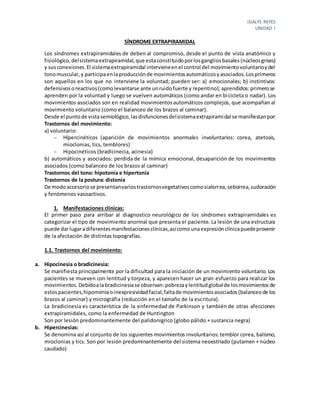 IDALYS REYES
UNIDAD I
SÍNDROME EXTRAPIRAMIDAL
Los síndromes extrapiramidales de deben al compromiso, desde el punto de vista anatómico y
fisiológico,delsistemaextrapiramidal,que estaconstituidoporlosgangliosbasales(núcleosgrises)
y susconexiones.El sistemaextrapiramidal intervieneenel control del movimientovoluntarioydel
tonomuscular,y participaenlaproducciónde movimientosautomáticosyasociados.Losprimeros
son aquellos en los que no interviene la voluntad; pueden ser: a) emocionales; b) instintivos:
defensivosoreactivos(comolevantarse ante unruidofuerte y repentino);aprendidos:primerose
aprenden por la voluntad y luego se vuelven automáticos (como andar en bicicleta o nadar). Los
movimientos asociados son en realidad movimientosautomáticos complejos, que acompañan al
movimiento voluntario (como el balanceo de los brazos al caminar).
Desde el puntode vistasemiológico,lasdisfuncionesdelsistemaextrapiramidal se manifiestanpor:
Trastornos del movimiento:
a) voluntario:
 Hípercinéticos (aparición de movimientos anormales involuntarios: corea, atetosis,
mioclonias, tics, temblores)
 Hipocinéticos (bradicinecia, acinesia)
b) automáticos y asociados: perdida de la mímica emocional, desaparición de los movimientos
asociados (como balanceo de los brazos al caminar)
Trastornos del tono: hipotonía e hipertonía
Trastornos de la postura: distonía
De modoaccesoriose presentanvariostrastornosvegetativoscomosialorrea,seborrea,sudoración
y fenómenos vasoactivos.
1. Manifestaciones clínicas:
El primer paso para arribar al diagnostico neurológico de los síndromes extrapiramidales es
categorizar el tipo de movimiento anormal que presenta el paciente. La lesión de una estructura
puede darlugaradiferentesmanifestacionesclínicas,asícomounaexpresiónclínicapuedeprovenir
de la afectación de distintas topografías.
1.1. Trastornos del movimiento:
a. Hipocinesia o bradicinesia:
Se manifiesta principalmente por la dificultad para la iniciación de un movimiento voluntario. Los
pacientes se mueven con lentitud y torpeza, y aparecen hacer un gran esfuerzo para realizar los
movimientos.Debidoalabradicinesiase observan:pobrezaylentitudglobalde losmovimientosde
estospacientes,hipomimiaoinexpresividadfacial,faltade movimientosasociados(balanceode los
brazos al caminar) y micrográfia (reducción en el tamaño de la escritura).
La bradicinesia es característica de la enfermedad de Parkinson y también de otras afecciones
extrapiramidales, como la enfermedad de Huntington
Son por lesión predominantemente del palidonigrico (globo pálido + sustancia negra)
b. Hipercinesias:
Se denomina así al conjunto de los siguientes movimientos involuntarios: temblor corea, balismo,
mioclonias y tics. Son por lesión predominantemente del sistema neoestriado (putamen + núcleo
caudado)
 
