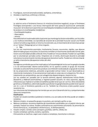 IDALYS REYES
UNIDAD I
 Fisiológicas, esencial (anomalía aislada), epiléptica, sintomáticas.
 Aisladas o repetitivas; arrítmicas o rítmicas.
 Asterixis:
La asterixis sería el fenómeno inverso a la mioclonia (mioclono negativo), ya que el fenómeno
fisiológico corresponde a una brusca interrupción del tono postural (ausencia de contracción
muscular).Se loobservaenpacientesconencefalopatíametabólica(insuficienciahepáticaorenal).
Se produce en encefalopatías metabólicas:
- Encefalopatía hepática.
- Hipercapnia.
- Uremia.
Para detectarlael examinadorpide al paciente que mantengalosbrazosextendidos,conloscodos
y las muñecas extendidas. Los episodios de cesación de la actividad muscular causan una flexión
suitaenlamuñecaseguidade unretornoala extensión;así,el movimientode lamanohace pensar
en un "aleteo" (flalpping) con un ritmo irregular.
 Tics:
Los tics son movimientos anormales, involuntarios, bruscos, recurrentes, rápidos, que abarcan
determinadosgruposmusculares.Enocasionesremedanunmovimientocoordinadonormal,pero
tienenunaintensidad variable yfaltade ritmo.Puedenserinclusoviolentos.Puedensersuprimidos
por la voluntad por periodos cortos. Empeoran con el estrés, disminuyen durante la actividad
voluntariaolaconcentraciónmental ydesaparecenduranteel sueño. Puedensercrónicos(masde
un año) o transitorios (desaparecen antes del año)
Causas:
Las regionescerebralesque se hanimplicadoenlafisiopatologíade losticssonlosgangliosbasales
y la vía córticoestriado- tálamo-cortical (CSTC). Un tic aparece cuando un grupo de neuronas
estriadasse activade formaanormal yproduce unainhibiciónnodeseadade ungrupode neuronas
de las proyecciones talámicas, activando un generador cortical motor, lo cual desencadena un
movimiento involuntario. El neurotransmisor implicado en estas vías es la dopamina. Por ello, el
tratamiento con antipsicóticos, que son antagonistas dopaminérgicos, mejora los tics.
Los tics pueden ser causados por la tensión extrema, algunas medicaciones incluso Ritalin,
Dexedrine, y Adderall (estimulantes), o Tegretol pueden causarlo. En raras ocasiones, algunas
infecciones que implican el cerebro (encefalitis) pueden tener que ver con tics. Otros desórdenes
genéticosymetabólicos,sobre todoaquellosqueafectanlosgangliosbasalespuedentenerque ver
con tic o con el fenómeno parecido a un tic. También las infecciones virales pueden causar
raramente tics.
Las infecciones de Estreptococos han tenido que ver con el desarrollo de tics y comportamientos
obsesivos compulsivos.
Clasificacion:
Pueden ser vocales(sonidoso palabras) o motores; a su vez cada uno de ellos puede ser simple o
complejo.
 Motores simples: en pequeños grupos musculares, por ejemplo: guiñar un ojo.
 Motores complejos: secuencia repetitiva de movimientos coordinados con un patrón interno, por
ejemplo: frotarse las manos. Pueden confundirse con movimientos voluntarios.Se presentan en
forma clónica (p.ej., el parpadeo) o distonia (p.ej., el blefarespasmo).
 Vocales simples: sonidos como carraspera, gruñidos, ladrillo, silbido, tos
 Vocales complejos: palilalia, ecolalia, coprolalia.
Clínicamente se clasifican, según sean simples o complejos, transitorios o crónicos:
 