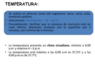TEMPERATURA:

• Se realiza en diversas zonas del organismo: boca, recto, axila,
  conducto auditivo.
• Instrumento: Termómetro : 35 – 42 oC
• Procedimiento: Verificar que la columna de mercurio esté en
  nivel inferior. Mantener contacto con la superficie por 5
  minutos, con mínimo de 3 minutos.



• La temperatura presenta un ritmo circadiano, mínimo a 6:00
  a.m. y máximo 4 – 6 p.m
• La temperatura oral máxima a las 6:00 a.m es 37.2oC y a las
  4:00 p.m es de 37.7oC.
• Se define FIEBRE, cuando la temperatura supera los niveles del
  ritmo circadiano.
 